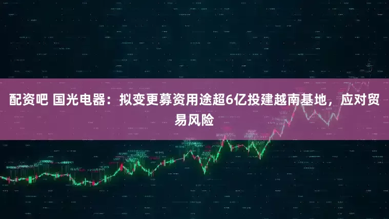 配资吧 国光电器：拟变更募资用途超6亿投建越南基地，应对贸易风险