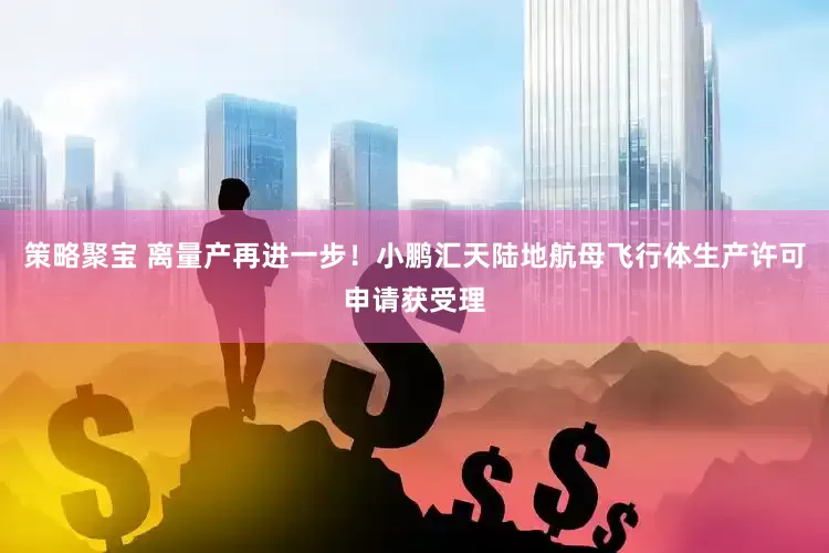 策略聚宝 离量产再进一步！小鹏汇天陆地航母飞行体生产许可申请获受理