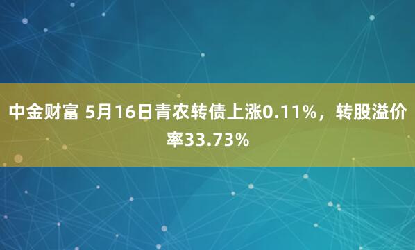 中金财富 5月16日青农转债上涨0.11%，转股溢价率33.73%
