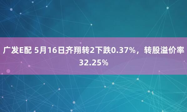广发E配 5月16日齐翔转2下跌0.37%，转股溢价率32.25%