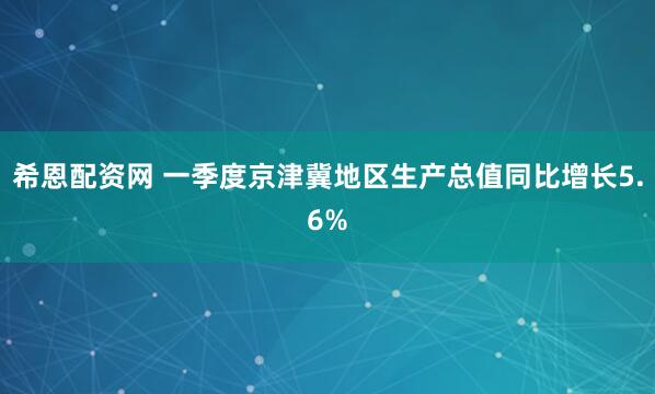 希恩配资网 一季度京津冀地区生产总值同比增长5.6%