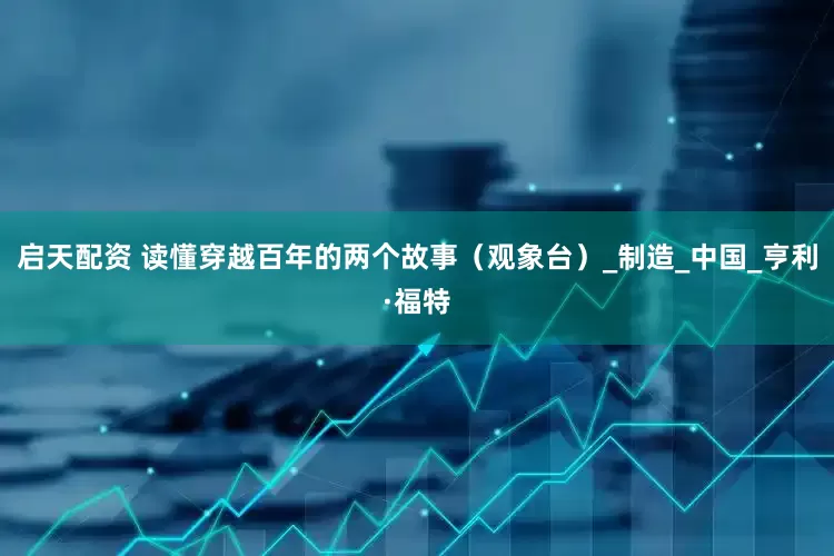 启天配资 读懂穿越百年的两个故事（观象台）_制造_中国_亨利·福特