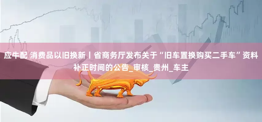 应牛配 消费品以旧换新丨省商务厅发布关于“旧车置换购买二手车”资料补正时间的公告_审核_贵州_车主