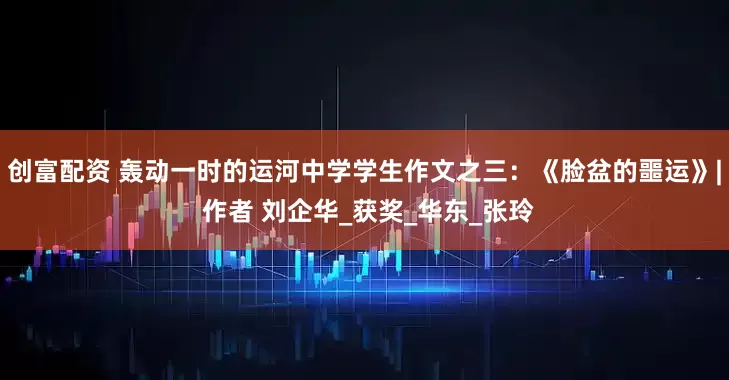 创富配资 轰动一时的运河中学学生作文之三：《脸盆的噩运》| 作者 刘企华_获奖_华东_张玲