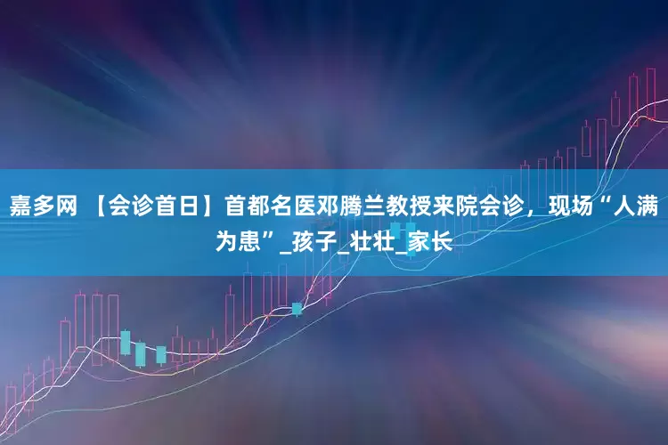 嘉多网 【会诊首日】首都名医邓腾兰教授来院会诊，现场“人满为患”_孩子_壮壮_家长