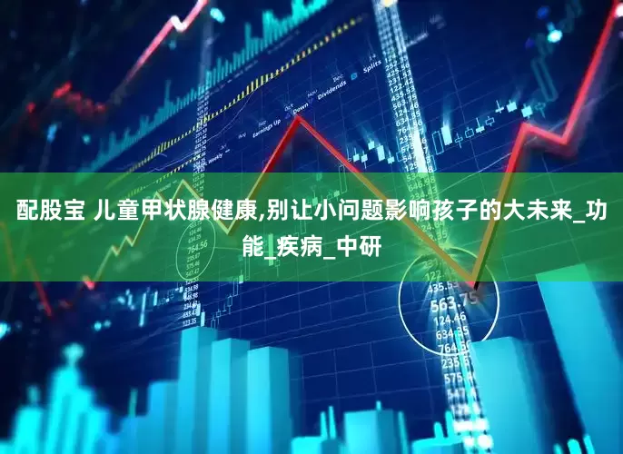 配股宝 儿童甲状腺健康,别让小问题影响孩子的大未来_功能_疾病_中研