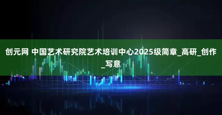 创元网 中国艺术研究院艺术培训中心2025级简章_高研_创作_写意