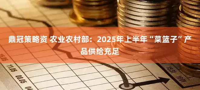 鼎冠策略资 农业农村部：2025年上半年“菜篮子”产品供给充足