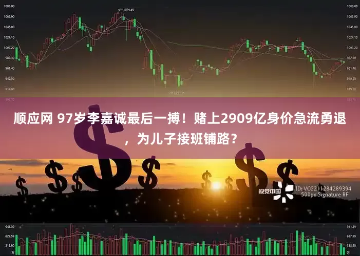 顺应网 97岁李嘉诚最后一搏！赌上2909亿身价急流勇退，为儿子接班铺路？