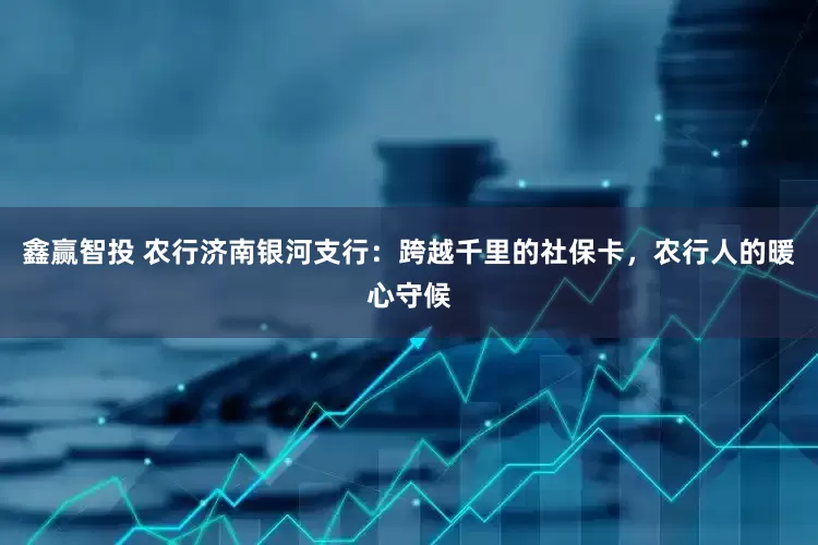 鑫赢智投 农行济南银河支行：跨越千里的社保卡，农行人的暖心守候
