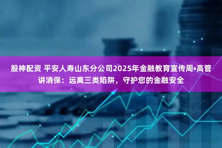股神配资 平安人寿山东分公司2025年金融教育宣传周•高管讲消保：远离三类陷阱，守护您的金融安全