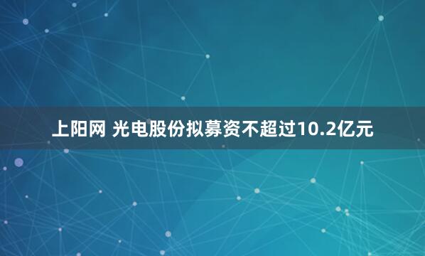 上阳网 光电股份拟募资不超过10.2亿元