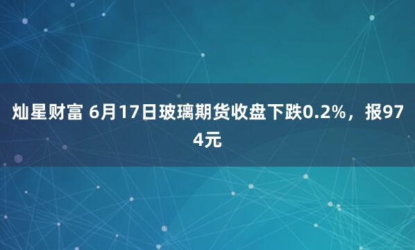 灿星财富 6月17日玻璃期货收盘下跌0.2%，报974元