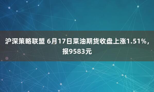 沪深策略联盟 6月17日菜油期货收盘上涨1.51%,报9583元