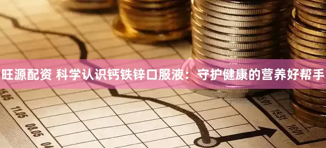 旺源配资 科学认识钙铁锌口服液：守护健康的营养好帮手