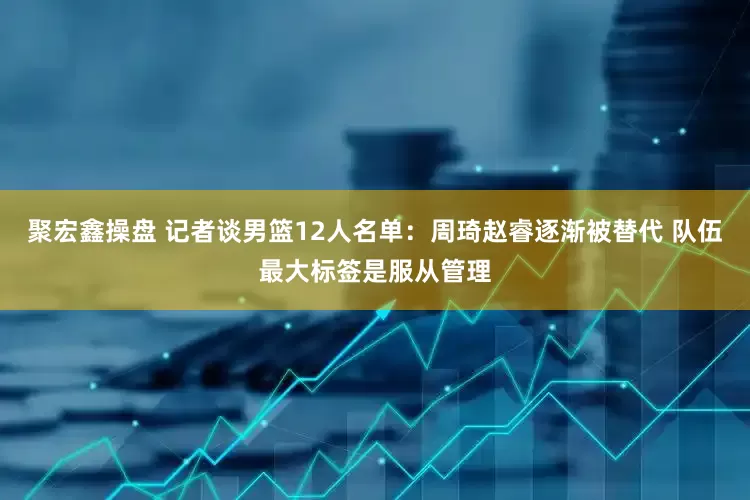 聚宏鑫操盘 记者谈男篮12人名单：周琦赵睿逐渐被替代 队伍最大标签是服从管理