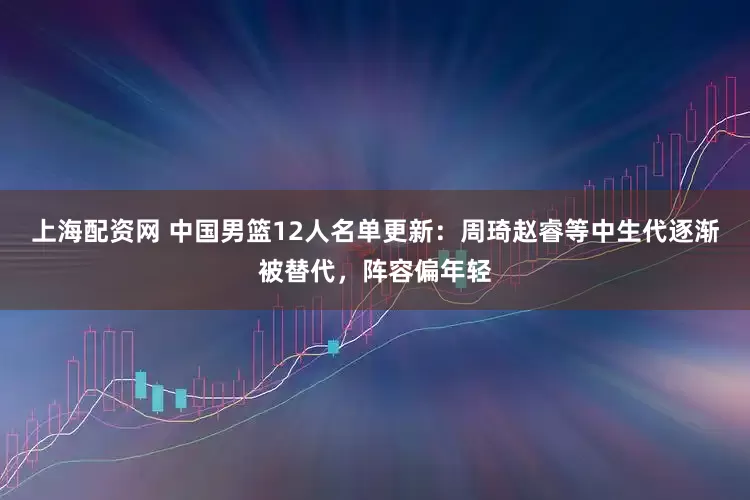 上海配资网 中国男篮12人名单更新：周琦赵睿等中生代逐渐被替代，阵容偏年轻